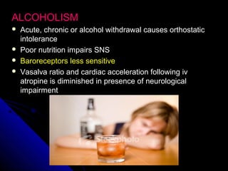 ALCOHOLISMALCOHOLISM
 Acute, chronic or alcohol withdrawal causes orthostaticAcute, chronic or alcohol withdrawal causes orthostatic
intoleranceintolerance
 Poor nutrition impairs SNSPoor nutrition impairs SNS
 Baroreceptors less sensitiveBaroreceptors less sensitive
 Vasalva ratio and cardiac acceleration following ivVasalva ratio and cardiac acceleration following iv
atropine is diminished in presence of neurologicalatropine is diminished in presence of neurological
impairmentimpairment
 