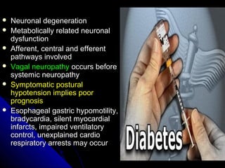 Neuronal degenerationNeuronal degeneration
 Metabolically related neuronalMetabolically related neuronal
dysfunctiondysfunction
 Afferent, central and efferentAfferent, central and efferent
pathways involvedpathways involved
 Vagal neuropathyVagal neuropathy occurs beforeoccurs before
systemic neuropathysystemic neuropathy
 Symptomatic posturalSymptomatic postural
hypotension implies poorhypotension implies poor
prognosisprognosis
 Esophageal gastric hypomotility,Esophageal gastric hypomotility,
bradycardia, silent myocardialbradycardia, silent myocardial
infarcts, impaired ventilatoryinfarcts, impaired ventilatory
control, unexplained cardiocontrol, unexplained cardio
respiratory arrests may occurrespiratory arrests may occur
 