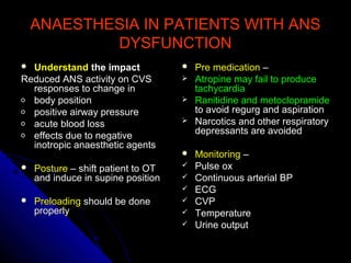 ANAESTHESIA IN PATIENTS WITH ANSANAESTHESIA IN PATIENTS WITH ANS
DYSFUNCTIONDYSFUNCTION
 UnderstandUnderstand the impactthe impact
Reduced ANS activity on CVSReduced ANS activity on CVS
responses to change inresponses to change in
o body positionbody position
o positive airway pressurepositive airway pressure
o acute blood lossacute blood loss
o effects due to negativeeffects due to negative
inotropic anaesthetic agentsinotropic anaesthetic agents
 PosturePosture – shift patient to OT– shift patient to OT
and induce in supine positionand induce in supine position
 PreloadingPreloading should be doneshould be done
properlyproperly
 Pre medicationPre medication ––
 Atropine may fail to produceAtropine may fail to produce
tachycardiatachycardia
 Ranitidine and metoclopramideRanitidine and metoclopramide
to avoid regurg and aspirationto avoid regurg and aspiration
 Narcotics and other respiratoryNarcotics and other respiratory
depressants are avoideddepressants are avoided
 MonitoringMonitoring ––
 Pulse oxPulse ox
 Continuous arterial BPContinuous arterial BP
 ECGECG
 CVPCVP
 TemperatureTemperature
 Urine outputUrine output
 