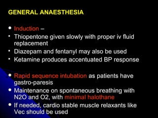 GENERAL ANAESTHESIAGENERAL ANAESTHESIA
 InductionInduction ––
 Thiopentone given slowly with proper iv fluidThiopentone given slowly with proper iv fluid
replacementreplacement
 Diazepam and fentanyl may also be usedDiazepam and fentanyl may also be used
 Ketamine produces accentuated BP responseKetamine produces accentuated BP response
 Rapid sequence intubationRapid sequence intubation as patients haveas patients have
gastro-paresisgastro-paresis
 Maintenance on spontaneous breathing withMaintenance on spontaneous breathing with
N2O and O2, withN2O and O2, with minimal halothaneminimal halothane
 If needed, cardio stable muscle relaxants likeIf needed, cardio stable muscle relaxants like
Vec should be usedVec should be used
 