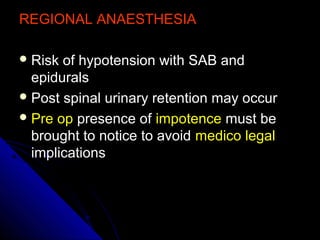 REGIONAL ANAESTHESIAREGIONAL ANAESTHESIA
 Risk of hypotension with SAB andRisk of hypotension with SAB and
epiduralsepidurals
 Post spinal urinary retention may occurPost spinal urinary retention may occur
 Pre opPre op presence ofpresence of impotenceimpotence must bemust be
brought to notice to avoidbrought to notice to avoid medico legalmedico legal
implicationsimplications
 