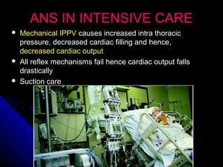 ANS IN INTENSIVE CAREANS IN INTENSIVE CARE
 Mechanical IPPVMechanical IPPV causes increased intra thoraciccauses increased intra thoracic
pressure, decreased cardiac filling and hence,pressure, decreased cardiac filling and hence,
decreased cardiac outputdecreased cardiac output
 All reflex mechanisms fail hence cardiac output fallsAll reflex mechanisms fail hence cardiac output falls
drasticallydrastically
 Suction careSuction care
 