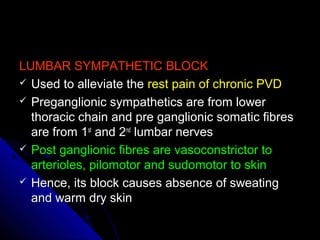 LUMBAR SYMPATHETIC BLOCKLUMBAR SYMPATHETIC BLOCK
 Used to alleviate theUsed to alleviate the rest pain of chronic PVDrest pain of chronic PVD
 Preganglionic sympathetics are from lowerPreganglionic sympathetics are from lower
thoracic chain and pre ganglionic somatic fibresthoracic chain and pre ganglionic somatic fibres
are from 1are from 1stst
and 2and 2ndnd
lumbar nerveslumbar nerves
 Post ganglionic fibres are vasoconstrictor toPost ganglionic fibres are vasoconstrictor to
arterioles, pilomotor and sudomotor to skinarterioles, pilomotor and sudomotor to skin
 Hence, its block causes absence of sweatingHence, its block causes absence of sweating
and warm dry skinand warm dry skin
 