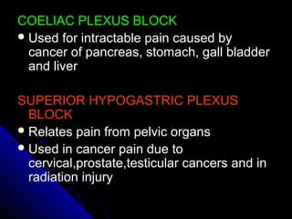 COELIAC PLEXUS BLOCKCOELIAC PLEXUS BLOCK
 Used for intractable pain caused byUsed for intractable pain caused by
cancer of pancreas, stomach, gall bladdercancer of pancreas, stomach, gall bladder
and liverand liver
SUPERIOR HYPOGASTRIC PLEXUSSUPERIOR HYPOGASTRIC PLEXUS
BLOCKBLOCK
 Relates pain from pelvic organsRelates pain from pelvic organs
 Used in cancer pain due toUsed in cancer pain due to
cervical,prostate,testicular cancers and incervical,prostate,testicular cancers and in
radiation injuryradiation injury
 