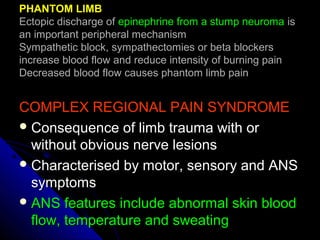 COMPLEX REGIONAL PAIN SYNDROMECOMPLEX REGIONAL PAIN SYNDROME
 Consequence of limb trauma with orConsequence of limb trauma with or
without obvious nerve lesionswithout obvious nerve lesions
 Characterised by motor, sensory and ANSCharacterised by motor, sensory and ANS
symptomssymptoms
 ANS features include abnormal skin bloodANS features include abnormal skin blood
flow, temperature and sweatingflow, temperature and sweating
PHANTOM LIMBPHANTOM LIMB
Ectopic discharge ofEctopic discharge of epinephrine from a stump neuromaepinephrine from a stump neuroma isis
an important peripheral mechanisman important peripheral mechanism
Sympathetic block, sympathectomies or beta blockersSympathetic block, sympathectomies or beta blockers
increase blood flow and reduce intensity of burning painincrease blood flow and reduce intensity of burning pain
Decreased blood flow causes phantom limb painDecreased blood flow causes phantom limb pain
 