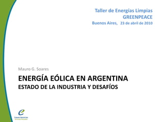Taller de Energías Limpias
                                      GREENPEACE
                        Buenos Aires, 23 de abril de 2010




Mauro G. Soares

ENERGÍA EÓLICA EN ARGENTINA
ESTADO DE LA INDUSTRIA Y DESAFÍOS
 