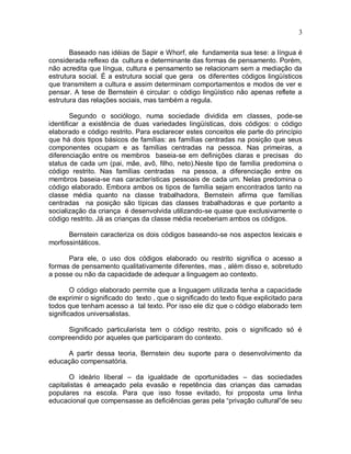 3
Baseado nas idéias de Sapir e Whorf, ele fundamenta sua tese: a língua é
considerada reflexo da cultura e determinante das formas de pensamento. Porém,
não acredita que língua, cultura e pensamento se relacionam sem a mediação da
estrutura social. É a estrutura social que gera os diferentes códigos lingüísticos
que transmitem a cultura e assim determinam comportamentos e modos de ver e
pensar. A tese de Bernstein é circular: o código lingüístico não apenas reflete a
estrutura das relações sociais, mas também a regula.
Segundo o sociólogo, numa sociedade dividida em classes, pode-se
identificar a existência de duas variedades lingüísticas, dois códigos: o código
elaborado e código restrito. Para esclarecer estes conceitos ele parte do princípio
que há dois tipos básicos de famílias: as famílias centradas na posição que seus
componentes ocupam e as famílias centradas na pessoa. Nas primeiras, a
diferenciação entre os membros baseia-se em definições claras e precisas do
status de cada um (pai, mãe, avô, filho, neto).Neste tipo de família predomina o
código restrito. Nas famílias centradas na pessoa, a diferenciação entre os
membros baseia-se nas características pessoais de cada um. Nelas predomina o
código elaborado. Embora ambos os tipos de família sejam encontrados tanto na
classe média quanto na classe trabalhadora, Bernstein afirma que famílias
centradas na posição são típicas das classes trabalhadoras e que portanto a
socialização da criança é desenvolvida utilizando-se quase que exclusivamente o
código restrito. Já as crianças da classe média receberiam ambos os códigos.
Bernstein caracteriza os dois códigos baseando-se nos aspectos lexicais e
morfossintáticos.
Para ele, o uso dos códigos elaborado ou restrito significa o acesso a
formas de pensamento qualitativamente diferentes, mas , além disso e, sobretudo
a posse ou não da capacidade de adequar a linguagem ao contexto.
O código elaborado permite que a linguagem utilizada tenha a capacidade
de exprimir o significado do texto , que o significado do texto fique explicitado para
todos que tenham acesso a tal texto. Por isso ele diz que o código elaborado tem
significados universalistas.
Significado particularista tem o código restrito, pois o significado só é
compreendido por aqueles que participaram do contexto.
A partir dessa teoria, Bernstein deu suporte para o desenvolvimento da
educação compensatória.
O ideário liberal – da igualdade de oportunidades – das sociedades
capitalistas é ameaçado pela evasão e repetência das crianças das camadas
populares na escola. Para que isso fosse evitado, foi proposta uma linha
educacional que compensasse as deficiências geras pela “privação cultural”de seu
 