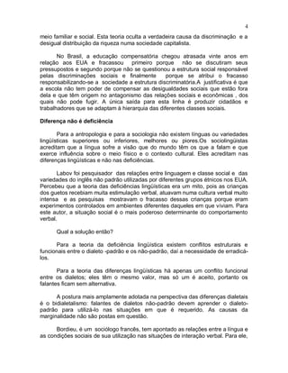 4
meio familiar e social. Esta teoria oculta a verdadeira causa da discriminação e a
desigual distribuição da riqueza numa sociedade capitalista.
No Brasil, a educação compensatória chegou atrasada vinte anos em
relação aos EUA e fracassou primeiro porque não se discutiram seus
pressupostos e segundo porque não se questionou a estrutura social responsável
pelas discriminações sociais e finalmente porque se atribui o fracasso
responsabilizando-se a sociedade a estrutura discriminatória.A justificativa é que
a escola não tem poder de compensar as desigualdades sociais que estão fora
dela e que têm origem no antagonismo das relações sociais e econômicas , dos
quais não pode fugir. A única saída para esta linha é produzir cidadãos e
trabalhadores que se adaptam à hierarquia das diferentes classes sociais.
Diferença não é deficiência
Para a antropologia e para a sociologia não existem línguas ou variedades
lingüísticas superiores ou inferiores, melhores ou piores.Os sociolingüistas
acreditam que a língua sofre a visão que do mundo têm os que a falam e que
exerce influência sobre o meio físico e o contexto cultural. Eles acreditam nas
diferenças lingüísticas e não nas deficiências.
Labov foi pesquisador das relações entre linguagem e classe social e das
variedades do inglês não padrão utilizadas por diferentes grupos étnicos nos EUA.
Percebeu que a teoria das deficiências lingüísticas era um mito, pois as crianças
dos guetos recebiam muita estimulação verbal, atuavam numa cultura verbal muito
intensa e as pesquisas mostravam o fracasso dessas crianças porque eram
experimentos controlados em ambientes diferentes daqueles em que viviam. Para
este autor, a situação social é o mais poderoso determinante do comportamento
verbal.
Qual a solução então?
Para a teoria da deficiência lingüística existem conflitos estruturais e
funcionais entre o dialeto -padrão e os não-padrão, daí a necessidade de erradicá-
los.
Para a teoria das diferenças lingüísticas há apenas um conflito funcional
entre os dialetos; eles têm o mesmo valor, mas só um é aceito, portanto os
falantes ficam sem alternativa.
A postura mais amplamente adotada na perspectiva das diferenças dialetais
é o bidialetalismo: falantes de dialetos não-padrão devem aprender o dialeto-
padrão para utilizá-lo nas situações em que é requerido. As causas da
marginalidade não são postas em questão.
Bordieu, é um sociólogo francês, tem apontado as relações entre a língua e
as condições sociais de sua utilização nas situações de interação verbal. Para ele,
 
