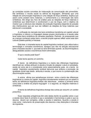 5
as condições sociais concretas de instauração da comunicação são primordiais.
Ele reintroduz o mundo social na ciência da linguagem, afirmando que uma
relação de comunicação lingüística é uma relação de força simbólica. Explica que
assim como existem bens materiais, o conhecimento e a informação são bens
simbólicos. Ele dirige seu foco de análise para as relações de força materiais e
simbólicas que determinam e condicionam o uso da língua, com o objetivo de
mostrar que a estrutura das relações de produção lingüística depende da posição
dos interlocutores que por sua vez refletem as relações de força materiais que
estruturam a sociedade.
A unificação do mercado dos bens simbólicos transforma em capital cultural
e lingüístico a cultura e a linguagem desses grupos dominantes e à escola cabe
levar estes bens simbólicos às camadas populares. Partindo do pressuposto que
as crianças conhecem estes bens, a escola propõe apenas refletir sobre este bem
cultural (dialeto-padrão) e fracassa.
Esta tese é chamada teoria do capital lingüístico rentável, pois utiliza toda a
terminologia e conceitos econômicos: apregoa que não há solução educacional
para o fracasso escolar e que este só será eliminado quando as discriminações e
desigualdades sociais e econômicas forem eliminadas.
O que a escola pode fazer?
Cada teoria aponta um caminho.
A teoria da deficiência lingüística e a teoria das diferenças lingüísticas
identificam-se: ambas atribuem à escola a função de adaptar o aluno à sociedade,
aceita tal como ela é e considerada como essencialmente justa. Já a teoria do
capital lingüístico escolarmente rentável denuncia que embora a promoção da
igualdade social seja tarefa atribuída à escola, o que ocorre é a preservação das
discriminações sociais.
A autora afirma que semelhanças ocorrem entre a teoria das diferenças
lingüísticas e a teoria do capital lingüístico escolarmente rentável que se opõem à
teoria da deficiência lingüística.Ambas são descritivas , embora a primeira tenha
como base a análise da própria linguagem e a segunda, as relações materiais e
simbólicas.
A teoria da deficiência lingüística diverge das outras por assumir um caráter
prescritivo.
Duas respostas antagônicas têm sido dadas diante da questão sobre o que
a escola deve fazer.A primeira é que a sociedade é harmoniosa e justa e que os
desvios devem ser corrigidos, então a escola é redentora. Quando a escola é
vista como instrumento de preservação dos desvios e das distorções é chamada
de impotente.
 