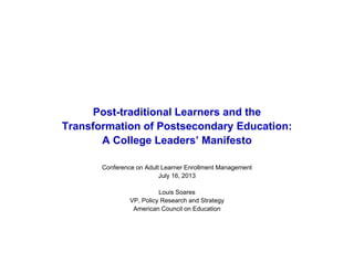 Post-traditional Learners and the
Transformation of Postsecondary Education:
A College Leaders’ Manifesto
Conference on Adult Learner Enrollment Management
July 16, 2013
Louis Soares
VP, Policy Research and Strategy
American Council on Education
 