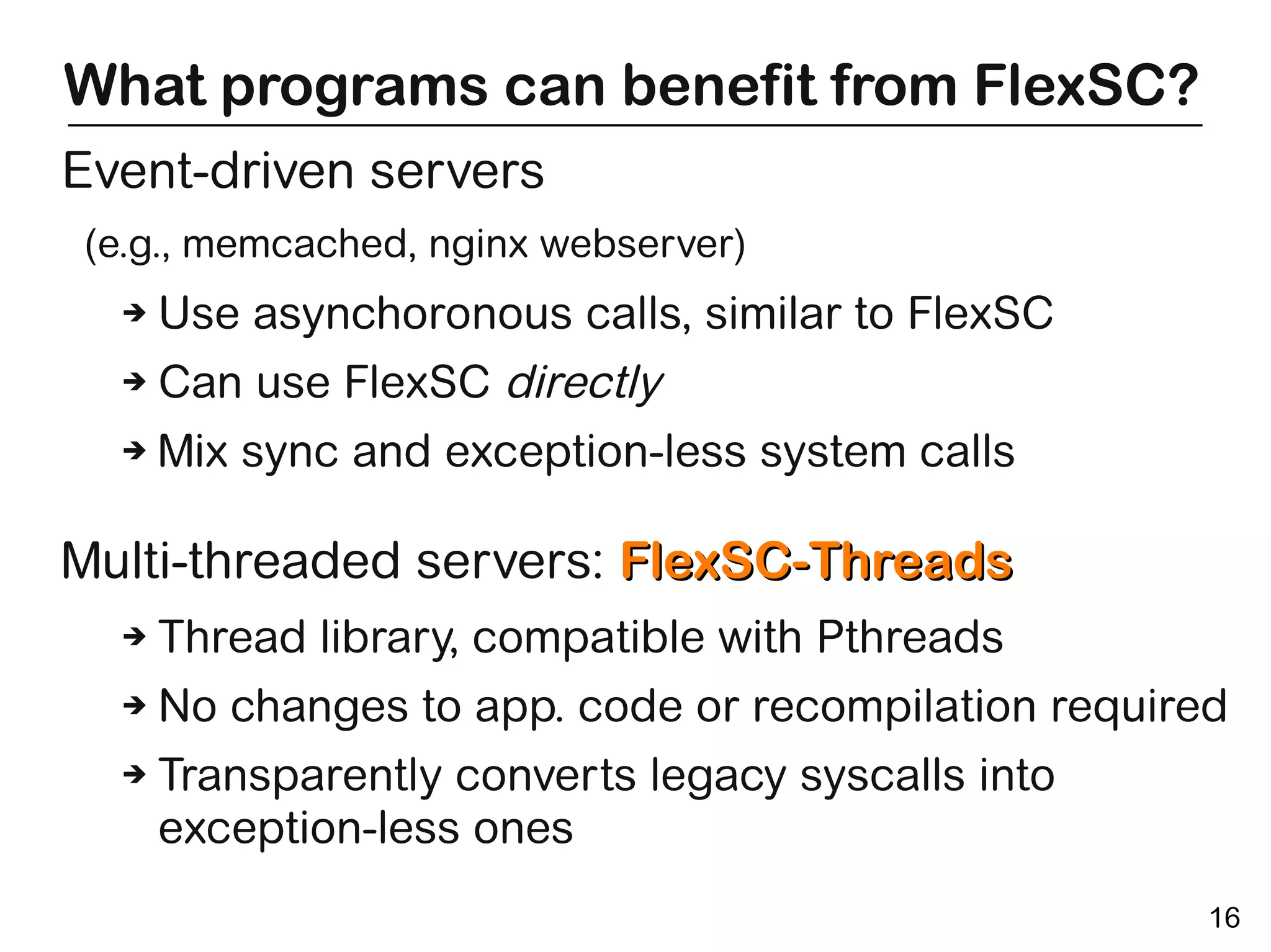 What programs can benefit from FlexSC?
Event-driven servers
(e.g., memcached, nginx webserver)
  ➔   Use asynchoronous calls, similar to FlexSC
  ➔   Can use FlexSC directly
  ➔   Mix sync and exception-less system calls

Multi-threaded servers: FlexSC-Threads
  ➔   Thread library, compatible with Pthreads
  ➔   No changes to app. code or recompilation required
  ➔   Transparently converts legacy syscalls into
      exception-less ones
                                                      16
 