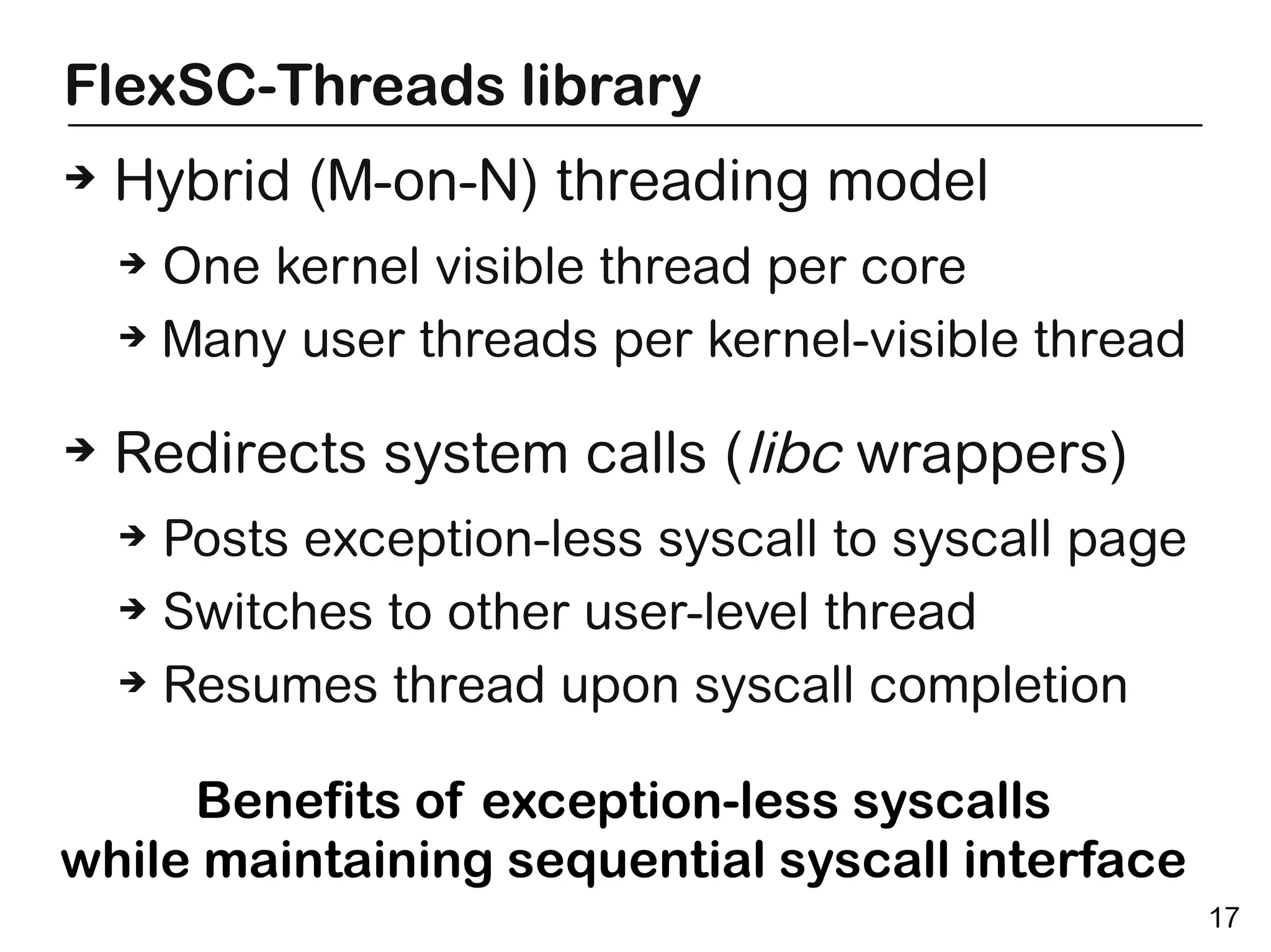 FlexSC-Threads library
➔   Hybrid (M-on-N) threading model
    ➔ One kernel visible thread per core
    ➔ Many user threads per kernel-visible thread



➔   Redirects system calls (libc wrappers)
    ➔ Posts exception-less syscall to syscall page
    ➔ Switches to other user-level thread

    ➔ Resumes thread upon syscall completion



     Benefits of exception-less syscalls
while maintaining sequential syscall interface
                                                     17
 