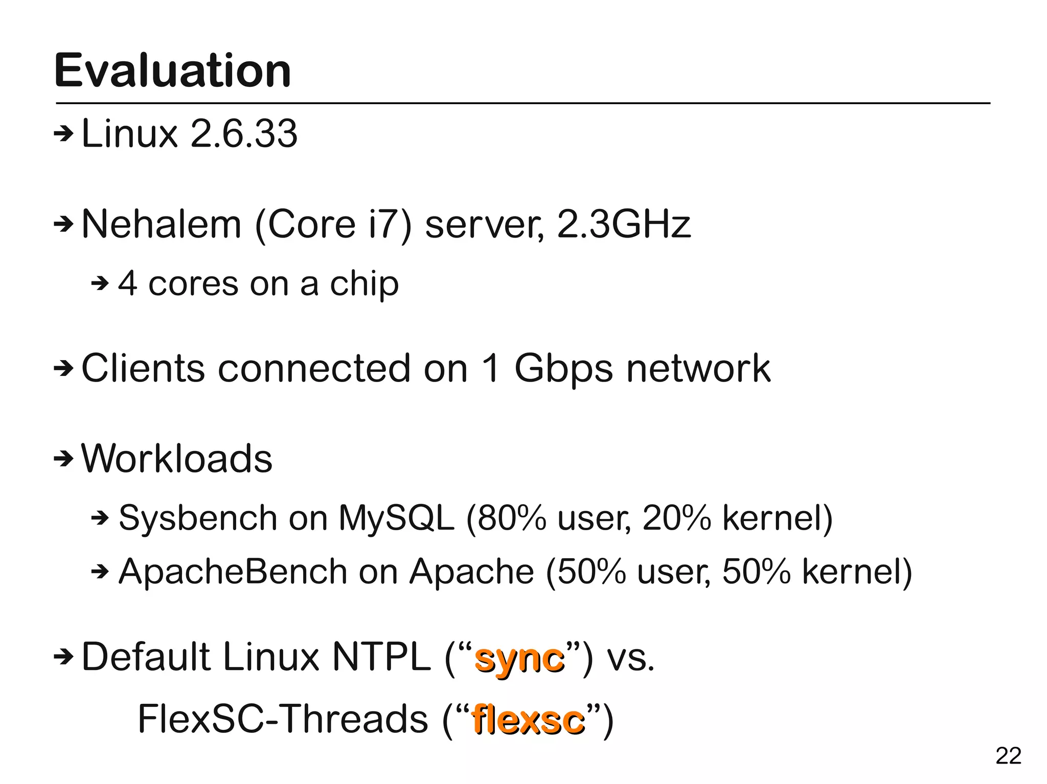 Evaluation
➔   Linux 2.6.33

➔   Nehalem (Core i7) server, 2.3GHz
    ➔   4 cores on a chip

➔   Clients connected on 1 Gbps network

➔   Workloads
    ➔   Sysbench on MySQL (80% user, 20% kernel)
    ➔   ApacheBench on Apache (50% user, 50% kernel)

➔   Default Linux NTPL (“sync”) vs.
                         sync
         FlexSC-Threads (“flexsc”)
                          flexsc
                                                       22
 