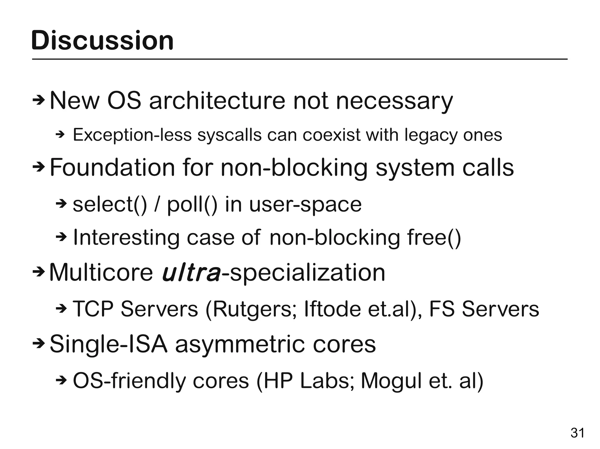 Discussion

➔   New OS architecture not necessary
    ➔   Exception-less syscalls can coexist with legacy ones
➔   Foundation for non-blocking system calls
    ➔   select() / poll() in user-space
    ➔   Interesting case of non-blocking free()
➔   Multicore ultra -specialization
    ➔   TCP Servers (Rutgers; Iftode et.al), FS Servers
➔   Single-ISA asymmetric cores
    ➔   OS-friendly cores (HP Labs; Mogul et. al)

                                                               31
 