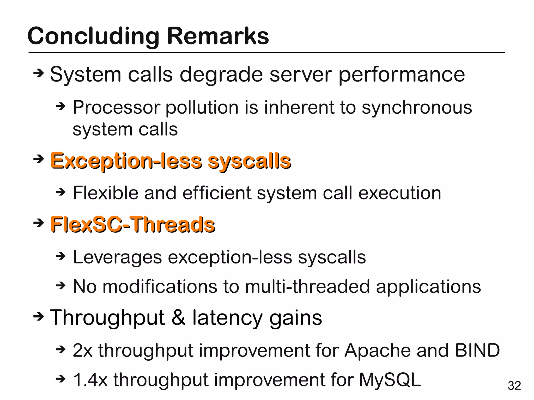 Concluding Remarks
➔   System calls degrade server performance
    ➔   Processor pollution is inherent to synchronous
        system calls
➔   Exception-less syscalls
    ➔   Flexible and efficient system call execution
➔   FlexSC-Threads
    ➔   Leverages exception-less syscalls
    ➔   No modifications to multi-threaded applications
➔   Throughput & latency gains
    ➔   2x throughput improvement for Apache and BIND
    ➔   1.4x throughput improvement for MySQL             32
 