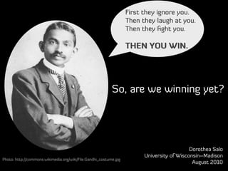 First they ignore you.
                                                                   Then they laugh at you.
                                                                   Then they ﬁght you.

                                                                   THEN YOU WIN.




                                                           So, are we winning yet?




                                                                                            Dorothea Salo
                                                                         University of Wisconsin–Madison
Photo: http://commons.wikimedia.org/wiki/File:Gandhi_costume.jpg
                                                                                             August 2010
 