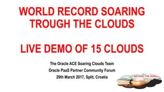WORLD RECORD SOARING
TROUGH THE CLOUDS
LIVE DEMO OF 15 CLOUDS
The Oracle ACE Soaring Clouds Team
Oracle PaaS Partner Community Forum
29th March 2017, Split, Croatia
 