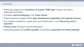 © AIRBUS S.A.S. All rights reserved. Confidential and proprietary document.
Conclusion
• ARAS was selected as a backbone to answer ‘PDM Light’ needs in the Airbus
application landscape
• It enables rapid prototyping in the ‘Green House’
• Project pipeline leverages ARAS agile development capabilities and upgrade process
• The needed competence, supply chain and infrastructure is now fully set-up and in
operation
• Positive start and good customer feedbacks
• Upcoming projects will confirm benefits and will allow exploration of further potential
 