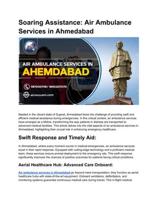 Soaring Assistance: Air Ambulance
Services in Ahmedabad
Nestled in the vibrant state of Gujarat, Ahmedabad faces the challenge of providing swift and
efficient medical assistance during emergencies. In this critical context, air ambulance services
have emerged as a lifeline, transforming the way patients in distress are transported to
advanced medical facilities. This article delves into the vital aspects of air ambulance services in
Ahmedabad, highlighting their crucial role in enhancing emergency healthcare.
Swift Response and Timely Aid:
In Ahmedabad, where every moment counts in medical emergencies, air ambulance services
excel in their rapid response. Equipped with cutting-edge technology and a proficient medical
team, these services ensure prompt deployment to the emergency site. This swift response
significantly improves the chances of positive outcomes for patients facing critical conditions.
Aerial Healthcare Hub: Advanced Care Onboard:
Air ambulance services in Ahmedabad go beyond mere transportation; they function as aerial
healthcare hubs with state-of-the-art equipment. Onboard ventilators, defibrillators, and
monitoring systems guarantee continuous medical care during transit. This in-flight medical
 