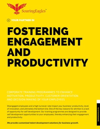 FOSTERING
ENGAGEMENT
AND
PRODUCTIVITY
YOUR PARTNER IN
SOARINGEAGLES.IN
CORPORATE TRAINING PROGRAMMES TO ENHANCE
MOTIVATION, PRODUCTIVITY, CUSTOMER ORIENTATION
AND DECISION MAKING OF YOUR EMPLOYEES
Disengaged employees and a high turnover rate impact your business' productivity, level
of innovation, and ultimately the bottom line. One of the key reasons for attrition is a lack
of opportunity for self development. Our training programmes are designed to provide
self development opportunities to your employees, thereby enhancing their engagement
and productivity.
We provide customised talent development solutions for business growth.
 