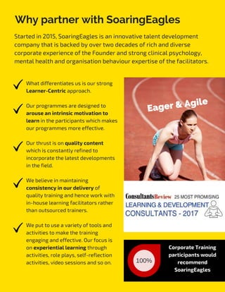 Why partner with SoaringEagles
Started in 2015, SoaringEagles is an innovative talent development
company that is backed by over two decades of rich and diverse 
corporate experience of the Founder and strong clinical psychology,
mental health and organisation behaviour expertise of the facilitators.
 
What differentiates us is our strong
Learner-Centric approach.
Our programmes are designed to
arouse an intrinsic motivation to
learn in the participants which makes
our programmes more effective.
Our thrust is on quality content
which is constantly refined to
incorporate the latest developments
in the field.
We believe in maintaining
consistency in our delivery of
quality training and hence work with
in-house learning facilitators rather
than outsourced trainers.
We put to use a variety of tools and
activities to make the training
engaging and effective. Our focus is
on experiential learning through
activities, role plays, self-reflection
activities, video sessions and so on.  100%
Corporate Training
participants would
recommend
SoaringEagles
Eager & Agile
 