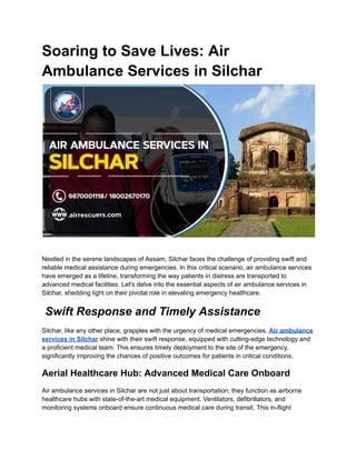 Soaring to Save Lives: Air
Ambulance Services in Silchar
Nestled in the serene landscapes of Assam, Silchar faces the challenge of providing swift and
reliable medical assistance during emergencies. In this critical scenario, air ambulance services
have emerged as a lifeline, transforming the way patients in distress are transported to
advanced medical facilities. Let's delve into the essential aspects of air ambulance services in
Silchar, shedding light on their pivotal role in elevating emergency healthcare.
Swift Response and Timely Assistance
Silchar, like any other place, grapples with the urgency of medical emergencies. Air ambulance
services in Silchar shine with their swift response, equipped with cutting-edge technology and
a proficient medical team. This ensures timely deployment to the site of the emergency,
significantly improving the chances of positive outcomes for patients in critical conditions.
Aerial Healthcare Hub: Advanced Medical Care Onboard
Air ambulance services in Silchar are not just about transportation; they function as airborne
healthcare hubs with state-of-the-art medical equipment. Ventilators, defibrillators, and
monitoring systems onboard ensure continuous medical care during transit. This in-flight
 