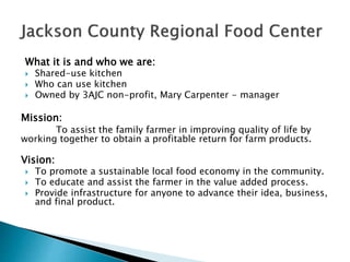 What it is and who we are:
 Shared-use kitchen
 Who can use kitchen
 Owned by 3AJC non-profit, Mary Carpenter - manager
Mission:
To assist the family farmer in improving quality of life by
working together to obtain a profitable return for farm products.
Vision:
 To promote a sustainable local food economy in the community.
 To educate and assist the farmer in the value added process.
 Provide infrastructure for anyone to advance their idea, business,
and final product.
 