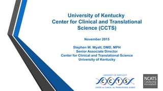 University of Kentucky
Center for Clinical and Translational
Science (CCTS)
November 2015
Stephen W. Wyatt, DMD, MPH
Senior Associate Director
Center for Clinical and Translational Science
University of Kentucky
 