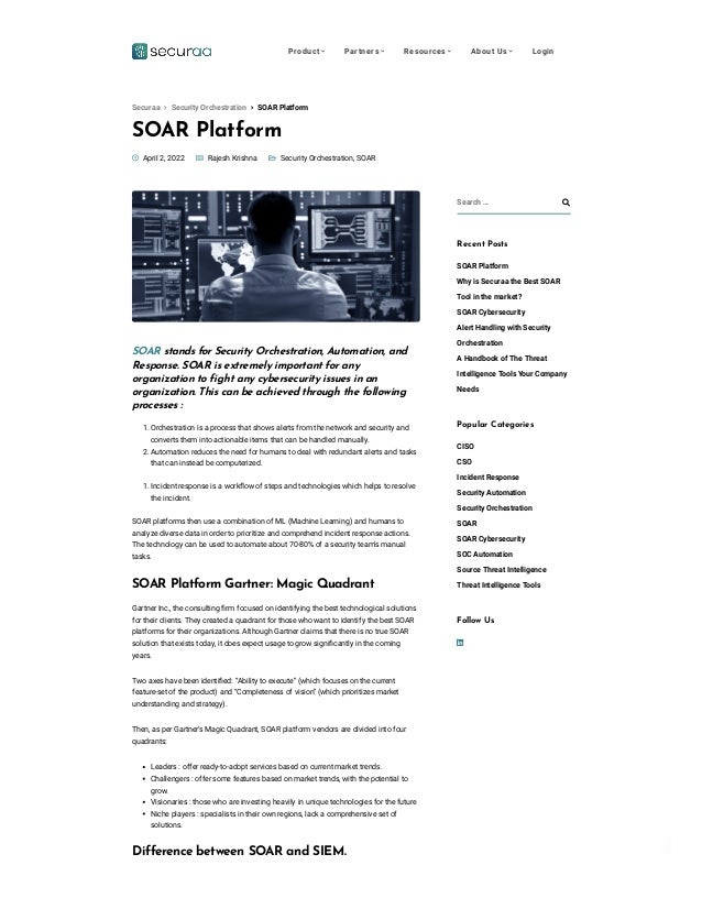 Privacy - Terms
SOAR Platform

 
 Security Orchestration, SOAR
 April 2, 2022  Rajesh Krishna
SOAR stands for Security Orchestration, Automation, and
Response. SOAR is extremely important for any
organization to fight any cybersecurity issues in an
organization. This can be achieved through the following
processes :
1. Orchestration is a process that shows alerts from the network and security and
converts them into actionable items that can be handled manually.
2. Automation reduces the need for humans to deal with redundant alerts and tasks
that can instead be computerized.
1. Incident response is a workflow of steps and technologies which helps to resolve
the incident.
SOAR platforms then use a combination of ML (Machine Learning) and humans to
analyze diverse data in order to prioritize and comprehend incident response actions.
The technology can be used to automate about 70-80% of a security team’s manual
tasks.
SOAR Platform Gartner: Magic Quadrant
Gartner Inc., the consulting firm focused on identifying the best technological solutions
for their clients. They created a quadrant for those who want to identify the best SOAR
platforms for their organizations. Although Gartner claims that there is no true SOAR
solution that exists today, it does expect usage to grow significantly in the coming
years. 
Two axes have been identified: “Ability to execute” (which focuses on the current
feature-set of the product) and “Completeness of vision” (which prioritizes market
understanding and strategy). 
Then, as per Gartner’s Magic Quadrant, SOAR platform vendors are divided into four
quadrants: 
Leaders : offer ready-to-adopt services based on current market trends. 
Challengers : offer some features based on market trends, with the potential to
grow.
Visionaries : those who are investing heavily in unique technologies for the future
Niche players : specialists in their own regions, lack a comprehensive set of
solutions. 
Difference between SOAR and SIEM. 
Search … 
Recent Posts
SOAR Platform
Why is Securaa the Best SOAR
Tool in the market?
SOAR Cybersecurity
Alert Handling with Security
Orchestration
A Handbook of The Threat
Intelligence Tools Your Company
Needs
Popular Categories
CISO
CSO
Incident Response
Security Automation
Security Orchestration
SOAR
SOAR Cybersecurity
SOC Automation
Source Threat Intelligence
Threat Intelligence Tools

Follow Us
 SOAR Platform
Securaa  Security Orchestration
Product  Partners  Resources  About Us  Login
 