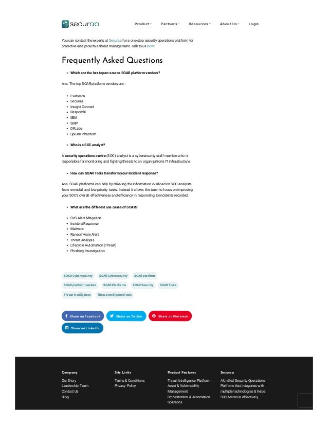 Company
Our Story
Leadership Team
Contact Us
Blog
Site Links


Terms & Conditions
Privacy Policy
Product Features
Threat Intelligence Platform
Asset & Vulnerability
Management
Orchestration & Automation
Solutions
Securaa
A Unified Security Operations
Platform that integrates with
multiple technologies & helps
SOC teams in effectively
Choosing the right SOAR platform and vendor can be critical decisions that you will
need to make for your organization. If you are looking for a top SOAR vendor for your
organization, then look no further. 
You can contact the experts at Securaa for a one-stop security operations platform for
predictive and proactive threat management. Talk to us now!
Frequently Asked Questions
Which are the best open-source SOAR platform vendors?
Ans. The top SOAR platform vendors are :
Exabeam
Securaa
Insight Connect 
RespondX
IBM
SIRP
DFLabs
Splunk Phantom
Who is a SOC analyst?
A security operations centre (SOC) analyst is a cybersecurity staff member who is
responsible for monitoring and fighting threats to an organization’s IT infrastructure.
How can SOAR Tools transform your incident response?
Ans. SOAR platforms can help by relieving the information overload on SOC analysts
from remedial and low-priority tasks. Instead it allows the team to focus on improving
your SOC’s overall effectiveness and efficiency in responding to incidents recorded.
What are the different use cases of SOAR?
DoS Alert Mitigation
Incident Response
Malware 
Ransomware Alert
Threat Analysis
Lifecycle Automation (Threat)
Phishing Investigation

 
 

SOAR Cyber security SOAR Cybersecurity SOAR platform
SOAR platform vendors SOAR Platforms SOAR Security SOAR Tools
Threat Intelligence Threat IntelligenceTools
 Share on Facebook  Share on Twitter  Share on Pinterest
 Share on LinkedIn
Product  Partners  Resources  About Us  Login
 