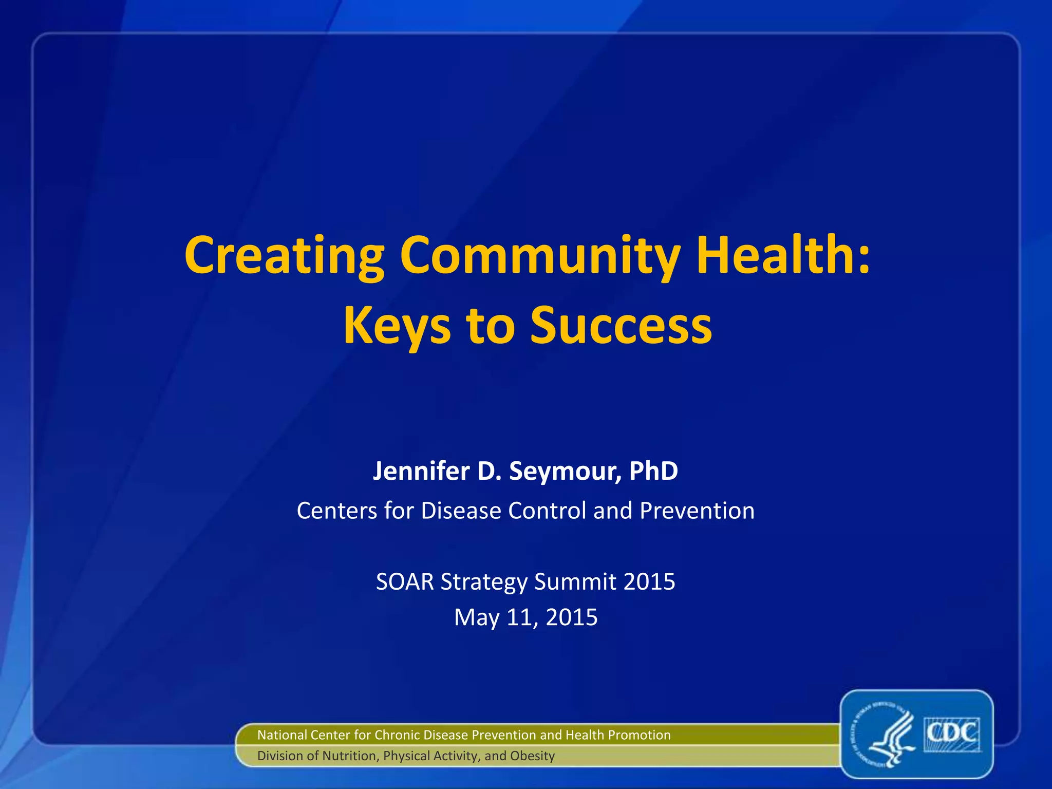 Creating Community Health:
Keys to Success
Jennifer D. Seymour, PhD
Centers for Disease Control and Prevention
SOAR Strategy Summit 2015
May 11, 2015
National Center for Chronic Disease Prevention and Health Promotion
Division of Nutrition, Physical Activity, and Obesity