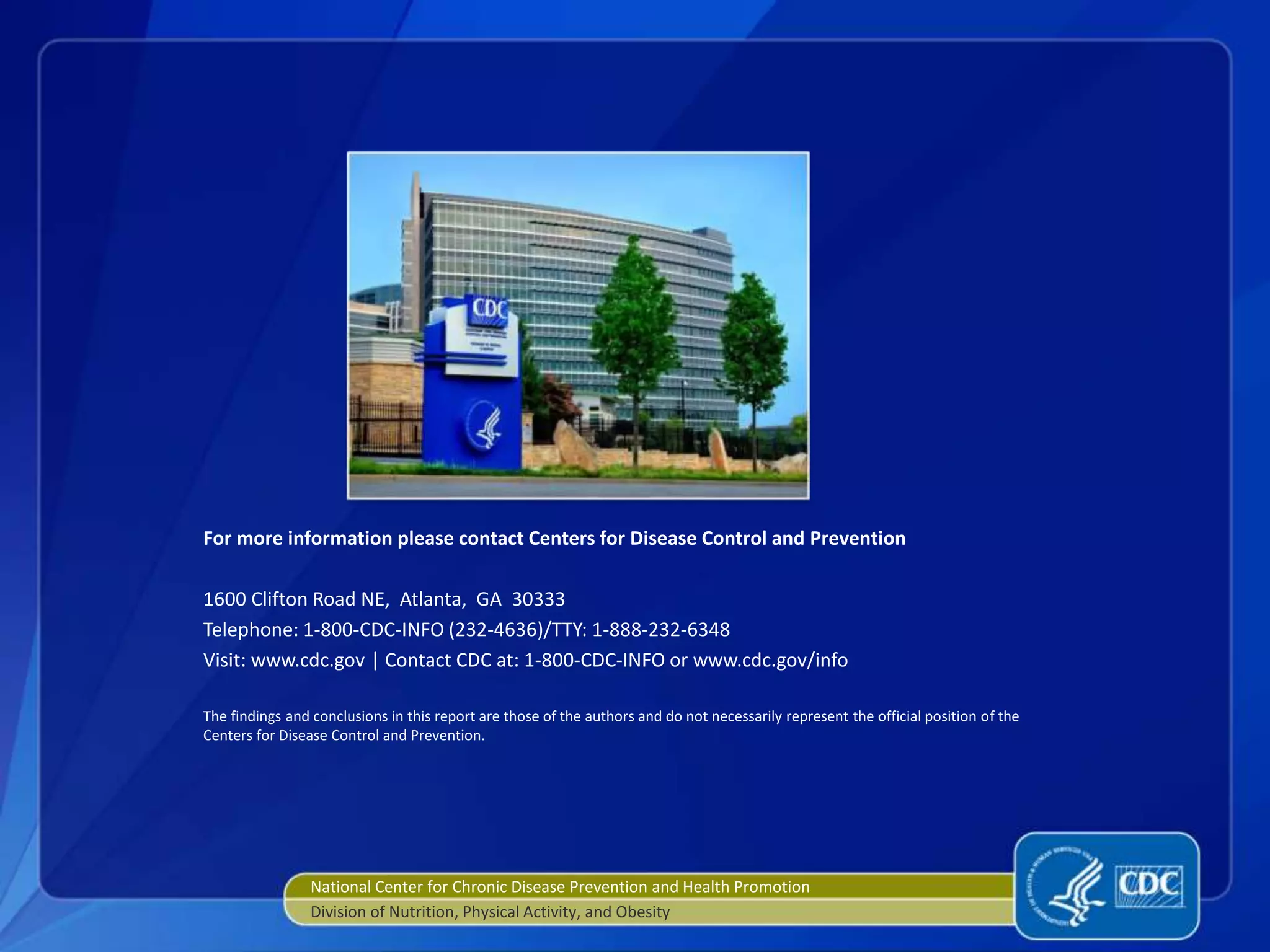 For more information please contact Centers for Disease Control and Prevention
1600 Clifton Road NE, Atlanta, GA 30333
Telephone: 1-800-CDC-INFO (232-4636)/TTY: 1-888-232-6348
Visit: www.cdc.gov | Contact CDC at: 1-800-CDC-INFO or www.cdc.gov/info
The findings and conclusions in this report are those of the authors and do not necessarily represent the official position of the
Centers for Disease Control and Prevention.
National Center for Chronic Disease Prevention and Health Promotion
Division of Nutrition, Physical Activity, and Obesity