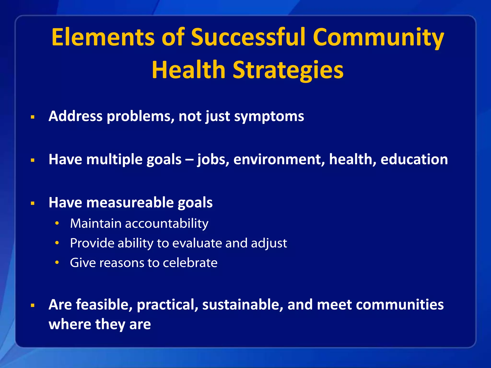 Elements of Successful Community
Health Strategies
Address problems, not just symptoms
Have multiple goals – jobs, environment, health, education
Have measureable goals
• Maintain accountability
• Provide ability to evaluate and adjust
• Give reasons to celebrate
Are feasible, practical, sustainable, and meet communities
where they are