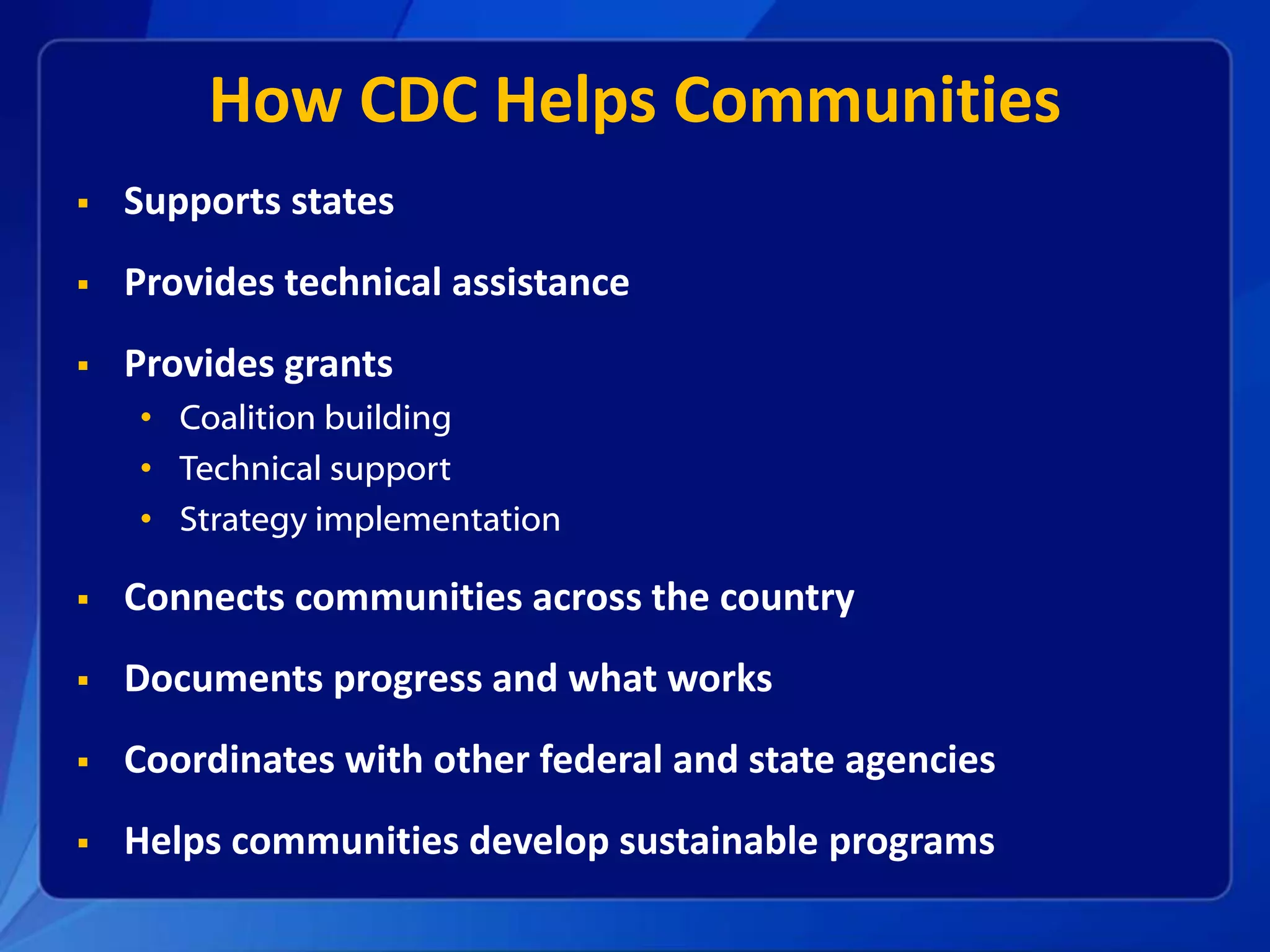 How CDC Helps Communities
Supports states
Provides technical assistance
Provides grants
• Coalition building
• Technical support
• Strategy implementation
Connects communities across the country
Documents progress and what works
Coordinates with other federal and state agencies
Helps communities develop sustainable programs