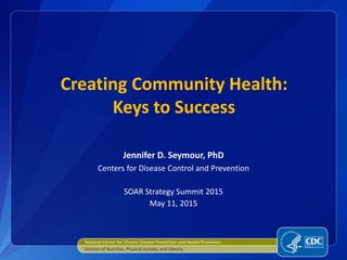 Creating Community Health:
Keys to Success
Jennifer D. Seymour, PhD
Centers for Disease Control and Prevention
SOAR Strategy Summit 2015
May 11, 2015
National Center for Chronic Disease Prevention and Health Promotion
Division of Nutrition, Physical Activity, and Obesity
 