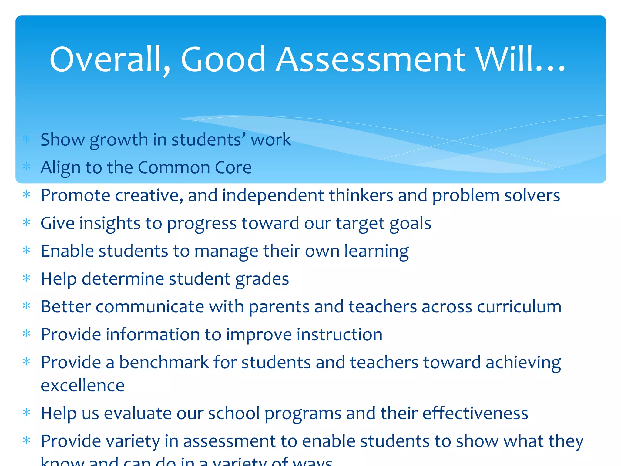 Show growth in students’ work Align to the Common Core Promote creative, and independent thinkers and problem solvers Give insights to progress toward our target goals Enable students to manage their own learning Help determine student grades Better communicate with parents and teachers across curriculum Provide information to improve instruction Provide a benchmark for students and teachers toward achieving excellence Help us evaluate our school programs and their effectiveness Provide variety in assessment to enable students to show what they know and can do in a variety of ways Overall, Good Assessment Will… 