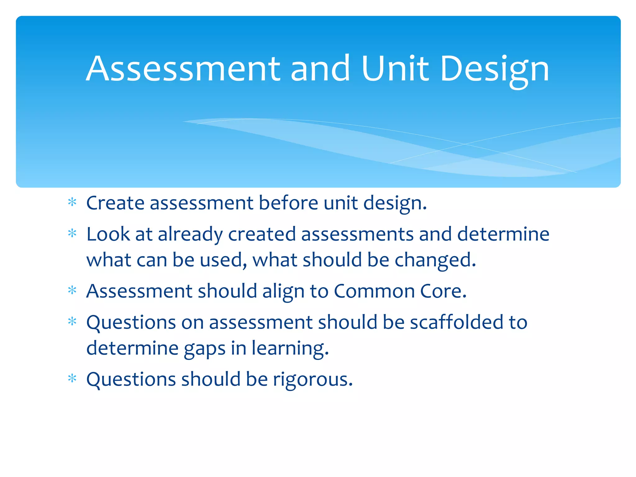 Create assessment before unit design. Look at already created assessments and determine what can be used, what should be changed. Assessment should align to Common Core. Questions on assessment should be scaffolded to determine gaps in learning. Questions should be rigorous. Assessment and Unit Design 