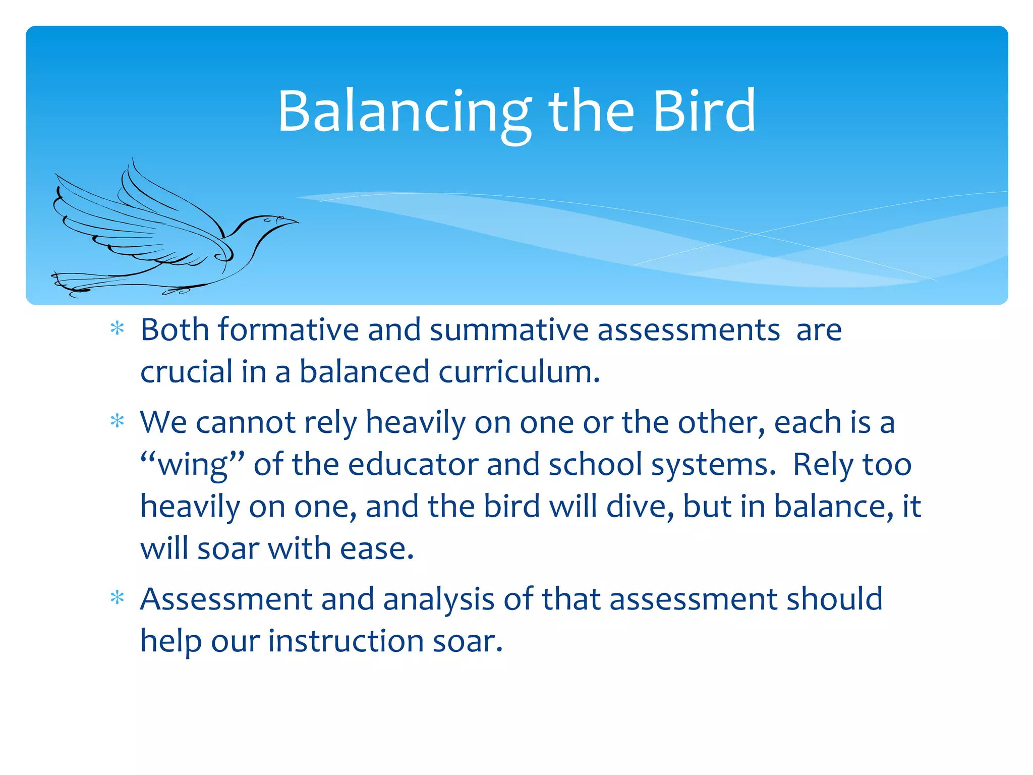 Both formative and summative assessments  are crucial in a balanced curriculum.  We cannot rely heavily on one or the other, each is a “wing” of the educator and school systems.  Rely too heavily on one, and the bird will dive, but in balance, it will soar with ease. Assessment and analysis of that assessment should help our instruction soar. Balancing the Bird 