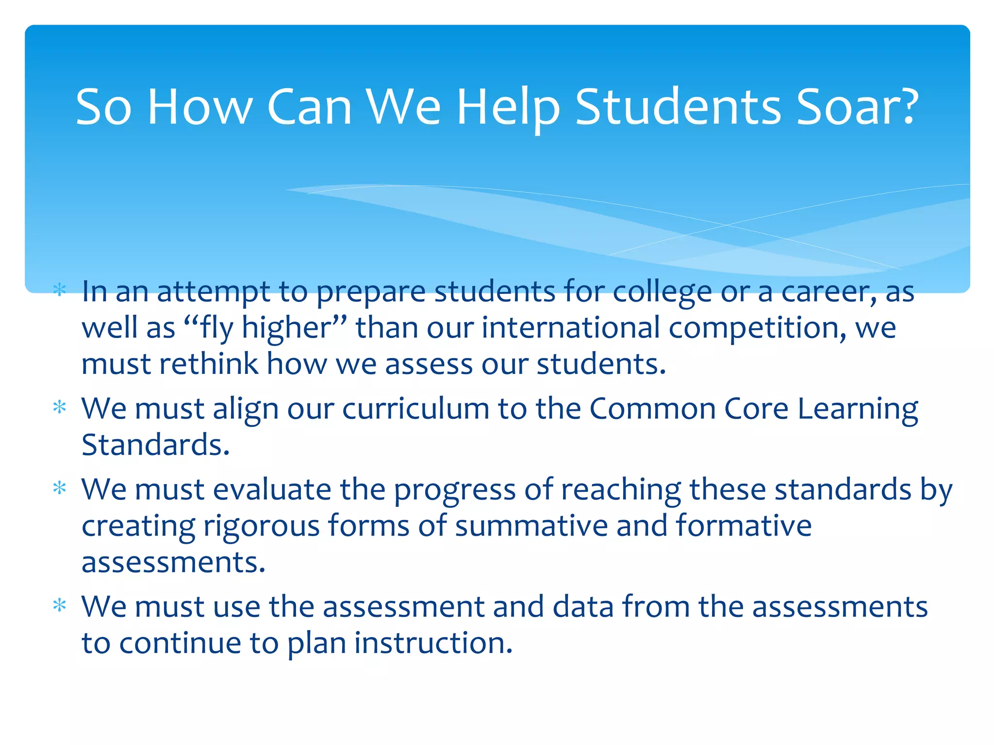 In an attempt to prepare students for college or a career, as well as “fly higher” than our international competition, we must rethink how we assess our students. We must align our curriculum to the Common Core Learning Standards.  We must evaluate the progress of reaching these standards by creating rigorous forms of summative and formative assessments. We must use the assessment and data from the assessments to continue to plan instruction. So How Can We Help Students Soar? 