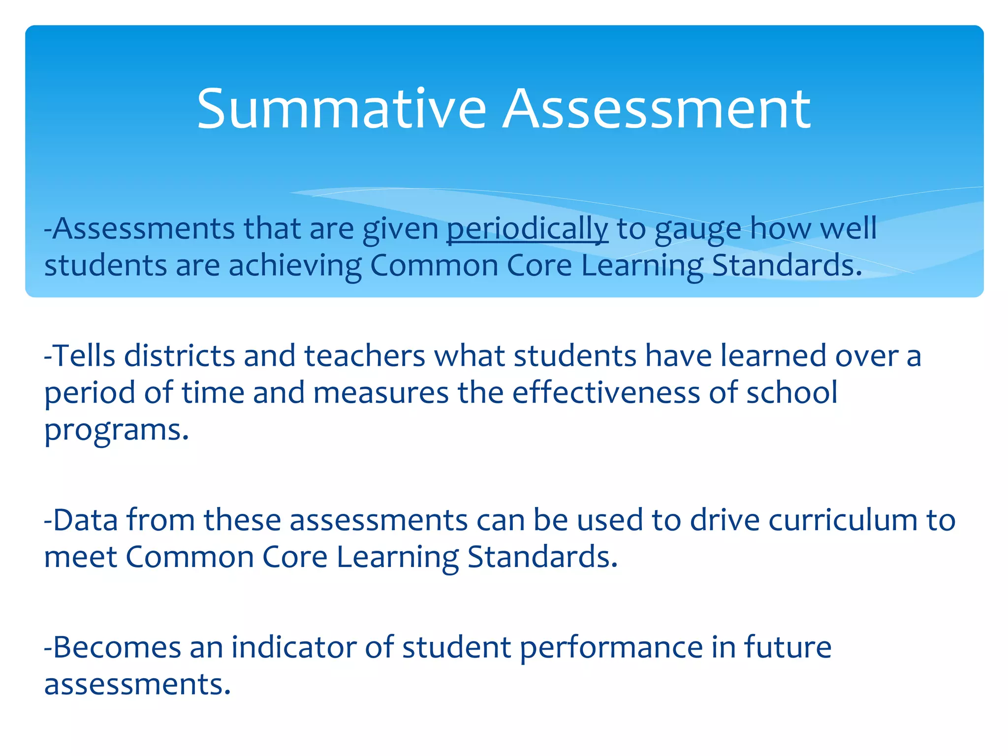 -Assessments that are given  periodically  to gauge how well students are achieving Common Core Learning Standards. -Tells districts and teachers what students have learned over a period of time and measures the effectiveness of school programs. -Data from these assessments can be used to drive curriculum to meet Common Core Learning Standards. -Becomes an indicator of student performance in future assessments. Summative Assessment 