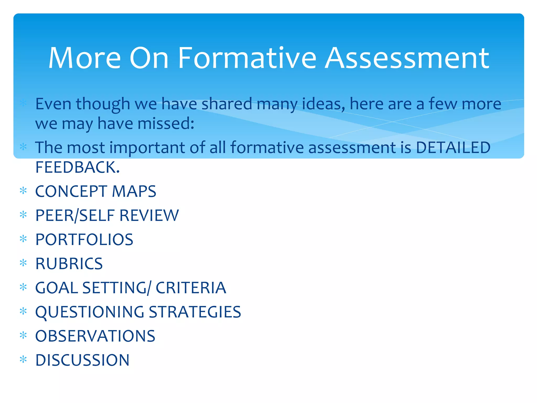 Even though we have shared many ideas, here are a few more we may have missed: The most important of all formative assessment is DETAILED FEEDBACK. CONCEPT MAPS PEER/SELF REVIEW PORTFOLIOS RUBRICS GOAL SETTING/ CRITERIA QUESTIONING STRATEGIES OBSERVATIONS DISCUSSION More On Formative Assessment 