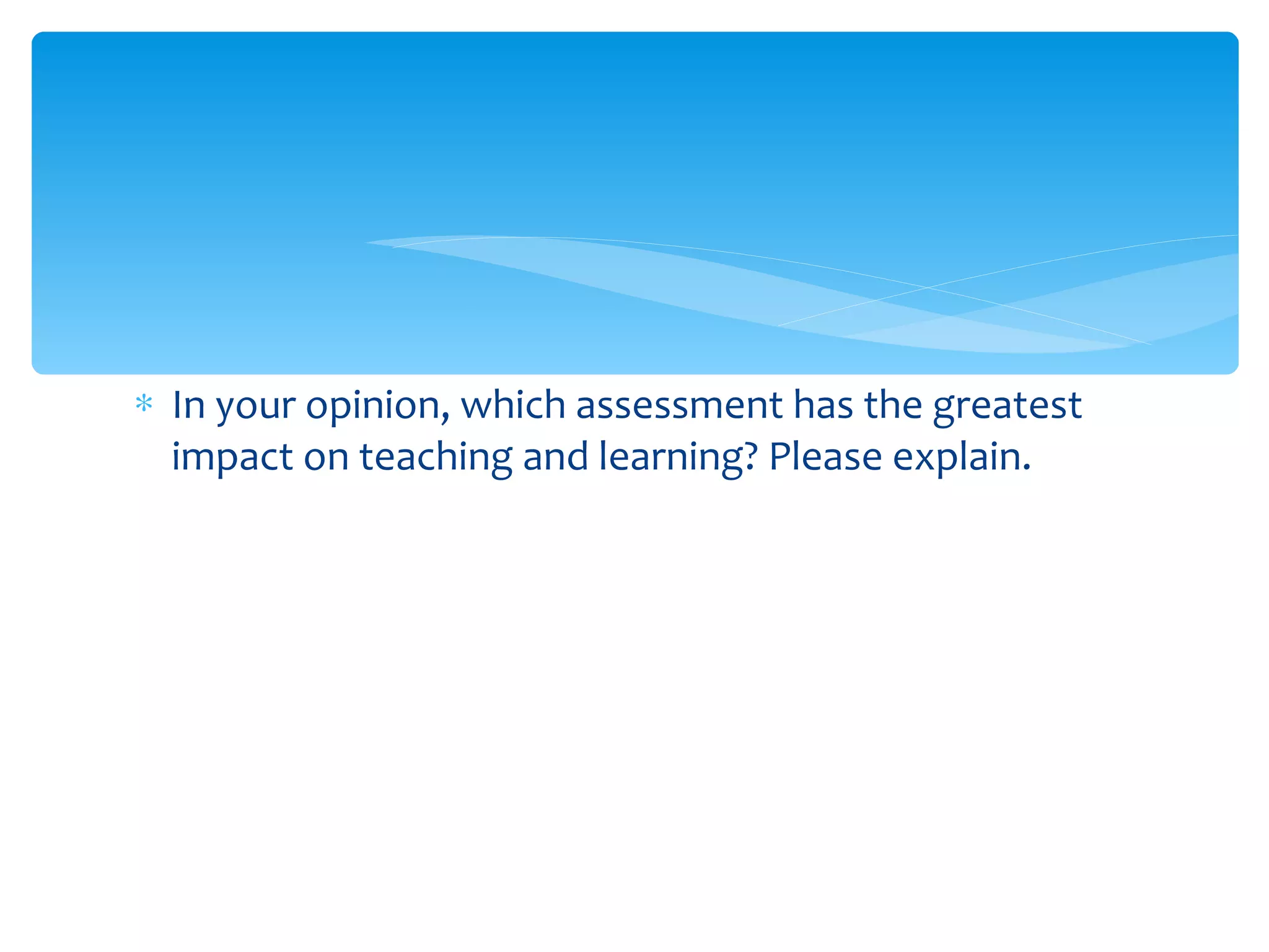 In your opinion, which assessment has the greatest impact on teaching and learning? Please explain. 