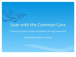 Soar with the Common Core Creating Successful Learners and Teachers Through Assessment Presented by Melissa S. Houck 