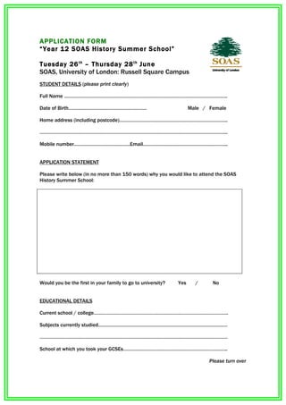 APPLICATION FORM
“Year 12 SOAS History Summer School”

Tuesday 26 th – Thursday 28 th June
SOAS, University of London: Russell Square Campus
STUDENT DETAILS (please print clearly)

Full Name ……………………………………………………………………………………………………………..

Date of Birth……………………………………………………                                  Male / Female

Home address (including postcode)………………………………………………………………………..

……………………………………………………………………………………………………………………………...

Mobile number…………………………………….Email………………………………………………………..


APPLICATION STATEMENT

Please write below (in no more than 150 words) why you would like to attend the SOAS
History Summer School:




Would you be the first in your family to go to university?   Yes     /     No


EDUCATIONAL DETAILS

Current school / college………………………………………………………………………………………….

Subjects currently studied………………………………………………………………………………………

………………………………………………………………………………………………………………………………

School at which you took your GCSEs……………………………………………………………………..

                                                                          Please turn over
 