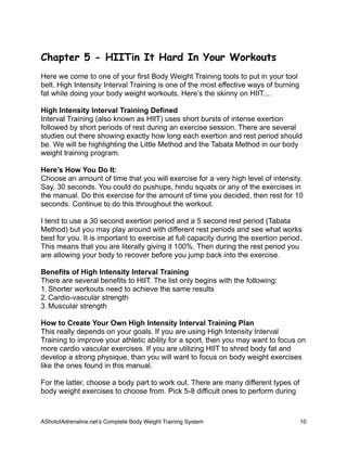 Chapter 5 - HIITin It Hard In Your Workouts
Here we come to one of your first Body Weight Training tools to put in your tool
belt. High Intensity Interval Training is one of the most effective ways of burning
fat while doing your body weight workouts. Here’s the skinny on HIIT....
High Intensity Interval Training Defined
Interval Training (also known as HIIT) uses short bursts of intense exertion
followed by short periods of rest during an exercise session. There are several
studies out there showing exactly how long each exertion and rest period should
be. We will be highlighting the Little Method and the Tabata Method in our body
weight training program.
Here’s How You Do It:
Choose an amount of time that you will exercise for a very high level of intensity.
Say, 30 seconds. You could do pushups, hindu squats or any of the exercises in
the manual. Do this exercise for the amount of time you decided, then rest for 10
seconds. Continue to do this throughout the workout.
I tend to use a 30 second exertion period and a 5 second rest period (Tabata
Method) but you may play around with different rest periods and see what works
best for you. It is important to exercise at full capacity during the exertion period.
This means that you are literally giving it 100%. Then during the rest period you
are allowing your body to recover before you jump back into the exercise.
Benefits of High Intensity Interval Training
There are several benefits to HIIT. The list only begins with the following:
1. Shorter workouts need to achieve the same results
2. Cardio-vascular strength
3. Muscular strength
How to Create Your Own High Intensity Interval Training Plan
This really depends on your goals. If you are using High Intensity Interval
Training to improve your athletic ability for a sport, then you may want to focus on
more cardio vascular exercises. If you are utilizing HIIT to shred body fat and
develop a strong physique, than you will want to focus on body weight exercises
like the ones found in this manual.
For the latter, choose a body part to work out. There are many different types of
body weight exercises to choose from. Pick 5-8 difficult ones to perform during
AShotofAdrenaline.netʼs Complete Body Weight Training System 
 10
 