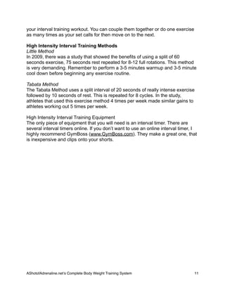 your interval training workout. You can couple them together or do one exercise
as many times as your set calls for then move on to the next.
High Intensity Interval Training Methods
Little Method
In 2009, there was a study that showed the benefits of using a split of 60
seconds exercise, 75 seconds rest repeated for 8-12 full rotations. This method
is very demanding. Remember to perform a 3-5 minutes warmup and 3-5 minute
cool down before beginning any exercise routine.
Tabata Method
The Tabata Method uses a split interval of 20 seconds of really intense exercise
followed by 10 seconds of rest. This is repeated for 8 cycles. In the study,
athletes that used this exercise method 4 times per week made similar gains to
athletes working out 5 times per week.
High Intensity Interval Training Equipment
The only piece of equipment that you will need is an interval timer. There are
several interval timers online. If you don’t want to use an online interval timer, I
highly recommend GymBoss (www.GymBoss.com). They make a great one, that
is inexpensive and clips onto your shorts.
AShotofAdrenaline.netʼs Complete Body Weight Training System 
 11
 