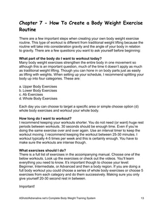 Chapter 7 - How To Create a Body Weight Exercise
Routine
There are a few important steps when creating your own body weight exercise
routine. This type of workout is different from traditional weight lifting because the
routine will take into consideration gravity and the angle of your body in relation
to gravity. There are a few questions you want to ask yourself before beginning:
What part of the body do I want to workout today?
Many body weight exercises strengthen the entire body in one movement so
although this is an important question, much of the time it doesn’t apply as much
as traditional weight lifting. Though you can hone in on body parts just as easily
as lifting with weights. When setting up your schedule, I recommend splitting your
body up into four categories. These are:
a. Upper Body Exercises
b. Lower Body Exercises
c. Ab Exercises
d. Whole Body Exercises
Each day you can choose to target a specific area or simple choose option (d)
whole body exercises and workout your whole body.
How long do I want to workout?
I recommend keeping your workouts shorter. You do not need (or want) huge rest
periods between workouts. 30 seconds should be enough time. Even if you’re
doing the same exercise over and over again. Use an interval timer to keep the
workout moving. I recommend keeping the workout between 25-30 minutes. I
workout typically 4-5 times per week and this is certainly enough. You have to
make sure the workouts are intense though.
What exercises should I do?
There is a full list of exercises in the accompanying manual. Choose one of the
below workouts. Look up the exercises or check out the videos. You’ll learn
everything you need to know. It’s important though to choose your level:
Beginner, Intermediate, or Advanced and then a body region. If you are doing a
full body workout you could choose a series of whole body exercises or choose 5
exercises from each category and do them successively. Making sure you only
give yourself 20-30 second rest in between.
Important!
AShotofAdrenaline.netʼs Complete Body Weight Training System 
 13
 