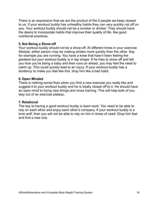 There is an expression that we are the product of the 5 people we keep closest
to us. If your workout buddy has unhealthy habits they can very quickly rub off on
you. Your workout buddy should not be a smoker or drinker. They should have
the desire to incorporate habits that improve their quality of life, like good
nutritional practices.
5. Not Being a Show-off
Your workout buddy should not be a show-off. At different times in your exercise
lifestyle, either person may be making strides more quickly than the other. Say
for example you are running. You have a knee that hasn’t been feeling the
greatest but your workout buddy is in top shape. If he tries to show off and tell
you how you’re being a baby and then runs on ahead, you may feel the need to
catch up. This could quickly lead to an injury. If your workout buddy has a
tendency to make you feel like this, drop him like a bad habit.
6. Open Minded
There is nothing worse than when you find a new exercise you really like and
suggest it to your workout buddy and he is totally closed off to it. He should have
an open mind to trying new things and cross training. This will help both of you
stay out of an exercise plateau.
7. Relational
The key to having a good workout buddy is team work. You need to be able to
rely on each other and enjoy each other’s company. If your workout buddy is a
lone wolf, than you will not be able to rely on him in times of need. Drop him fast
and find a new one.
AShotofAdrenaline.netʼs Complete Body Weight Training System 
 16
 