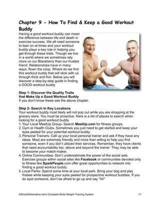 Chapter 9 - How To Find & Keep a Good Workout
Buddy
Having a good workout buddy can mean
the difference between life and death in
exercise success. We all need someone
to lean on at times and your workout
buddy plays a key role in helping you
get through these trials. Though we live
in a world where we sometimes rely
more on our Blackberry than our trusted
friend. Relationships have in many
ways, flown the coop. Where do we find
this workout buddy that will stick with us
through thick and thin. Below you will
discover a step-by-step guide in finding
a GOOD workout buddy.
Step 1- Discover the Quality Traits
that Make Up a Good Workout Buddy
If you don’t know these see the above chapter.
Step 2- Search In Key Locations
Your workout buddy most likely will not pop out while you are shopping at the
grocery store. You must be proactive. Here is a list of places to search when
looking for a good workout buddy.
1. Your Local MeetUp Group- Search MeetUp.com for fitness groups.
2. Gym or Health Clubs- Sometimes you just need to get started and keep your
eyes peeled for your potential workout buddy.
3. Personal Trainers- Call up your local personal trainer and ask if they have any
ideas. Most are extremely friendly and more than willing to help you find
someone, even if you don’t utilized their services. Remember, they have clients
that need accountability too, above and beyond the trainer. They may be able
to become your match-maker.
4. Online Communities- Don’t underestimate the power of the social web.
Exercise groups within social sites like Facebook or communities devoted only
to fitness like SparkPeople.com offer great opportunities to network into
finding a good workout buddy.
5. Local Parks- Spend some time at your local park. Bring your dog and play
frisbee while keeping your eyes peeled for prospective workout buddies. If you
do spot someone, don’t be afraid to go up and say “Hi!”
AShotofAdrenaline.netʼs Complete Body Weight Training System 
 17
 