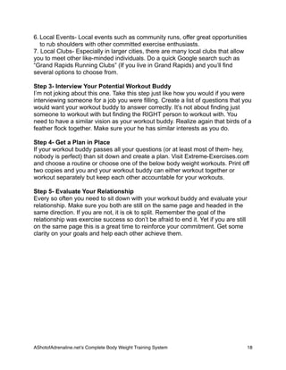 6. Local Events- Local events such as community runs, offer great opportunities
to rub shoulders with other committed exercise enthusiasts.
7. Local Clubs- Especially in larger cities, there are many local clubs that allow
you to meet other like-minded individuals. Do a quick Google search such as
“Grand Rapids Running Clubs” (If you live in Grand Rapids) and you’ll find
several options to choose from.
Step 3- Interview Your Potential Workout Buddy
I’m not joking about this one. Take this step just like how you would if you were
interviewing someone for a job you were filling. Create a list of questions that you
would want your workout buddy to answer correctly. It’s not about finding just
someone to workout with but finding the RIGHT person to workout with. You
need to have a similar vision as your workout buddy. Realize again that birds of a
feather flock together. Make sure your he has similar interests as you do.
Step 4- Get a Plan in Place
If your workout buddy passes all your questions (or at least most of them- hey,
nobody is perfect) than sit down and create a plan. Visit Extreme-Exercises.com
and choose a routine or choose one of the below body weight workouts. Print off
two copies and you and your workout buddy can either workout together or
workout separately but keep each other accountable for your workouts.
Step 5- Evaluate Your Relationship
Every so often you need to sit down with your workout buddy and evaluate your
relationship. Make sure you both are still on the same page and headed in the
same direction. If you are not, it is ok to split. Remember the goal of the
relationship was exercise success so don’t be afraid to end it. Yet if you are still
on the same page this is a great time to reinforce your commitment. Get some
clarity on your goals and help each other achieve them.
AShotofAdrenaline.netʼs Complete Body Weight Training System 
 18
 